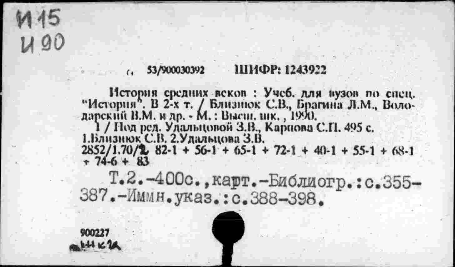 ﻿И 45
Ы 00
Г, 53/900030392 ШИФР: 1243922
История средних вскоп : Учеб, для вузов по спец. “История6. В 2-х т. / Близнюк С.В., Брашна Л.М., Володарский В.М. и др. - М.: Высш. шк.,
1 / Иод рсд. Удальцовой З.В.. Карпова С.П. 495 с.
1.Близнюк С. В. 2.Удальцова З.В.
2852/1.70/1 82-1 + 56-1 + 65-1 + 72-1 + 40-1 + 55-1 + 68-1 т 74-6 + 83
Т.2.-400с.,карт.-Библиогр.:о.355-387.-Иммн.указ.;с.388-398.
900227
<^«•64